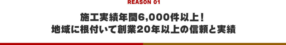 REASON 01 施工実績年間6,000件以上！地域に根付いて創業20年以上の信頼と実績